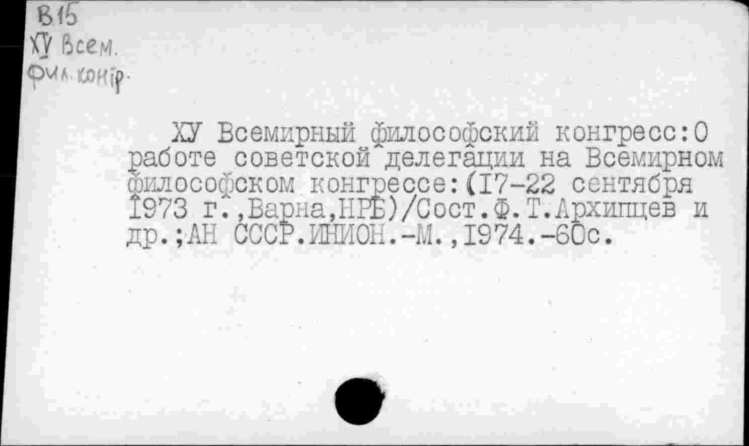 ﻿1<У Всем.
9^л.кдК(|>.
ХУ Всемирный философский конгресс:О работе советской делегации на Всемирном философском конгрессе:(17-22 сентября 1973 г., Варна, ПРЕ)/С ост. Ф. Т.Лрхипцев и др.;АН СССР.ИНИОН.-М.,1974.-60с.